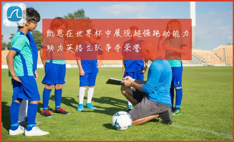 凯恩在世界杯中展现超强跑动能力助力英格兰队争夺荣誉
