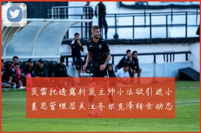 莫雷托透露科莫主帅小法欲引进小基恩管理层关注齐尔克泽转会动态