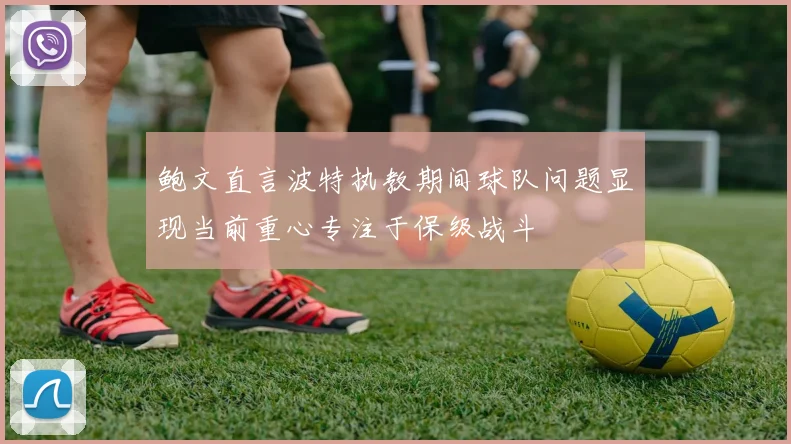 鲍文直言波特执教期间球队问题显现当前重心专注于保级战斗