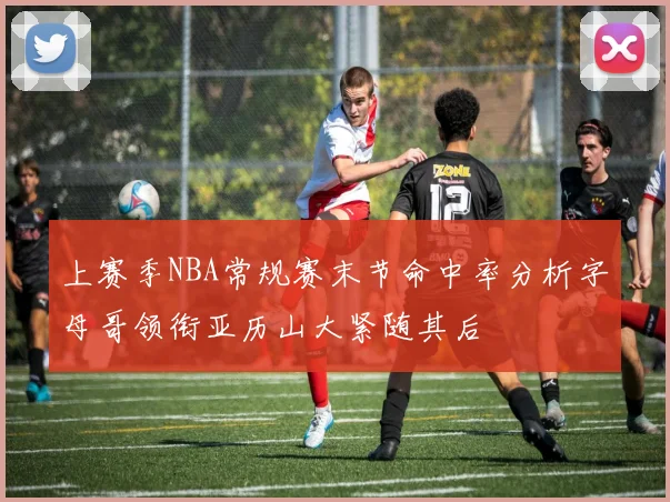 上赛季NBA常规赛末节命中率分析字母哥领衔亚历山大紧随其后