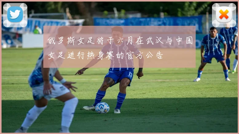 俄罗斯女足将于六月在武汉与中国女足进行热身赛的官方公告