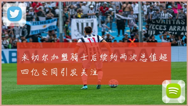 米切尔加盟骑士后续约两次总值超四亿合同引发关注