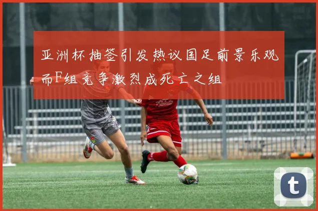 亚洲杯抽签引发热议国足前景乐观而F组竞争激烈成死亡之组