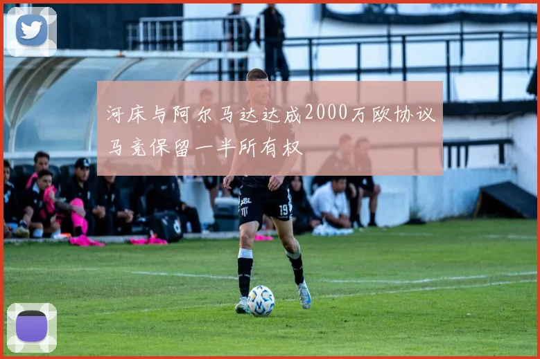 河床与阿尔马达达成2000万欧协议马竞保留一半所有权