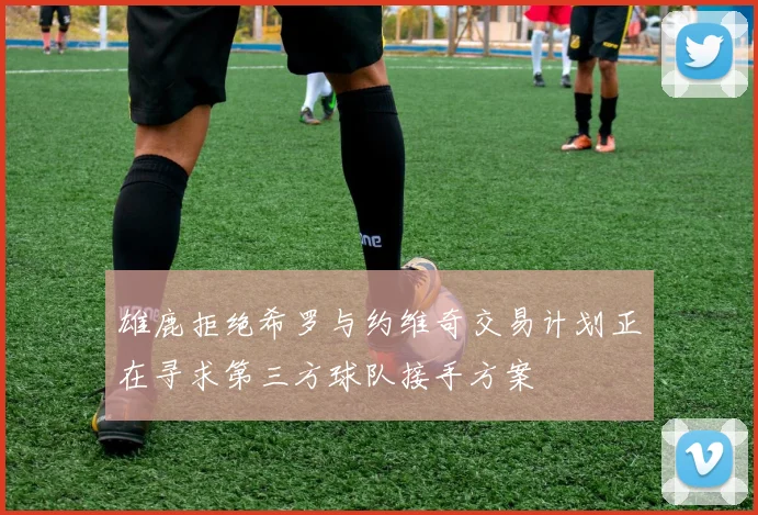 雄鹿拒绝希罗与约维奇交易计划正在寻求第三方球队接手方案