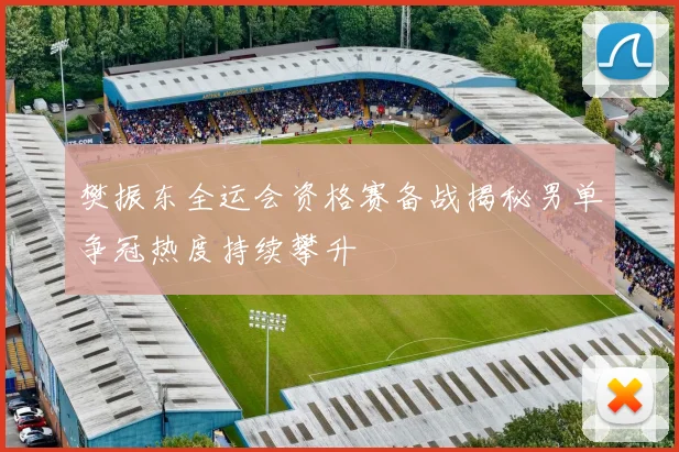 樊振东全运会资格赛备战揭秘男单争冠热度持续攀升