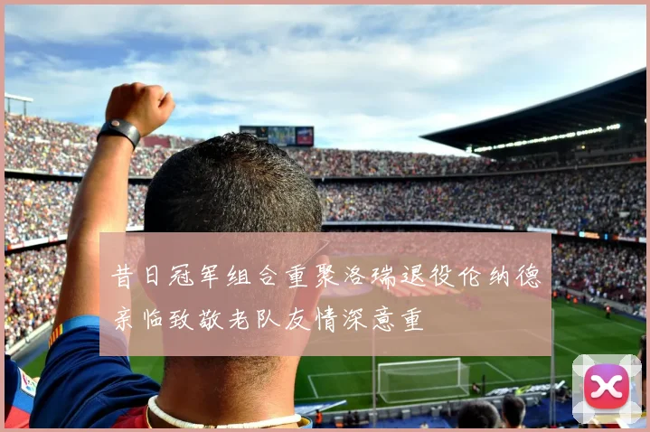 昔日冠军组合重聚洛瑞退役伦纳德亲临致敬老队友情深意重