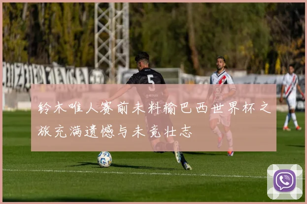 铃木唯人赛前未料输巴西世界杯之旅充满遗憾与未竟壮志