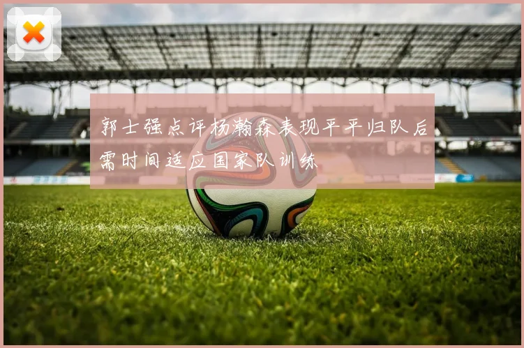 郭士强点评杨瀚森表现平平归队后需时间适应国家队训练