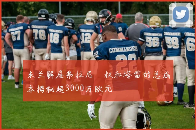 米兰解雇弗拉尼囧叔和塔雷的总成本揭秘超3000万欧元