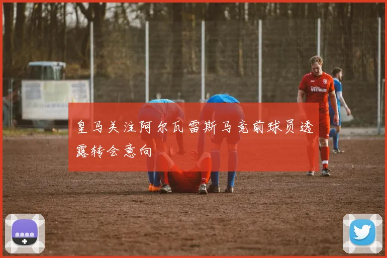 皇马关注阿尔瓦雷斯马竞前球员透露转会意向