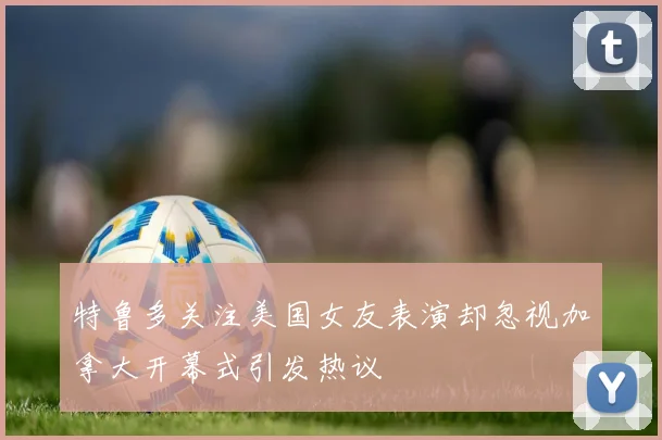特鲁多关注美国女友表演却忽视加拿大开幕式引发热议