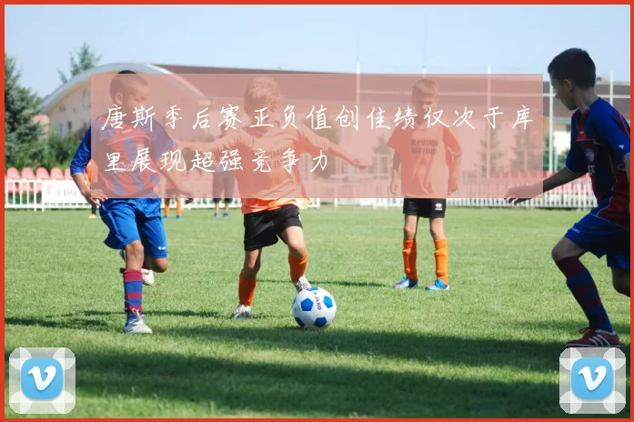 唐斯季后赛正负值创佳绩仅次于库里展现超强竞争力