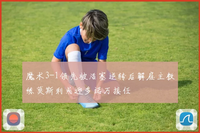 魔术3-1领先被活塞逆转后解雇主教练莫斯利或迎多诺万接任