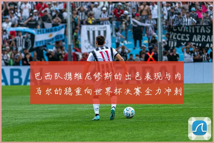 巴西队携维尼修斯的出色表现与内马尔的稳重向世界杯决赛全力冲刺