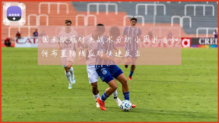 国米欧冠对决战术分析小因扎吉如何布置防线应对快速反击