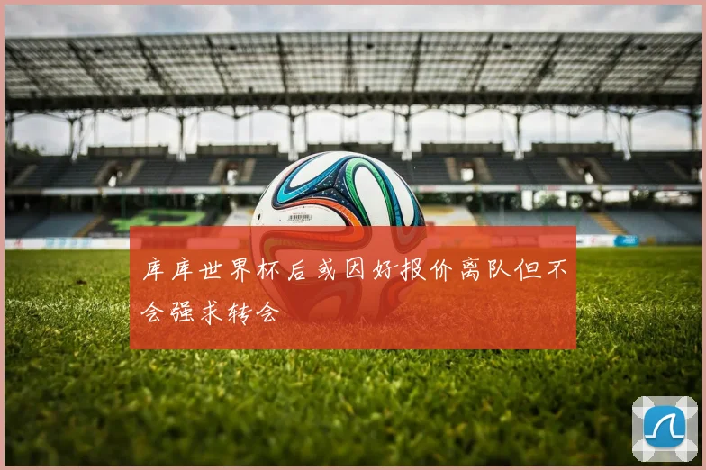库库世界杯后或因好报价离队但不会强求转会