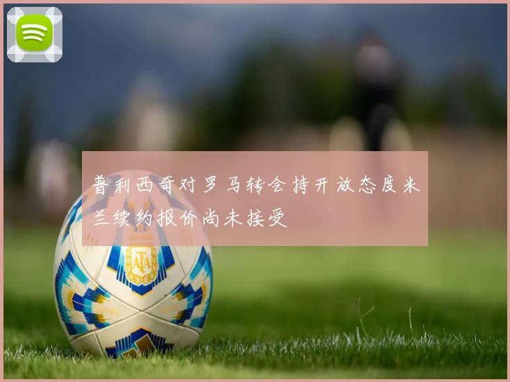 普利西奇对罗马转会持开放态度米兰续约报价尚未接受