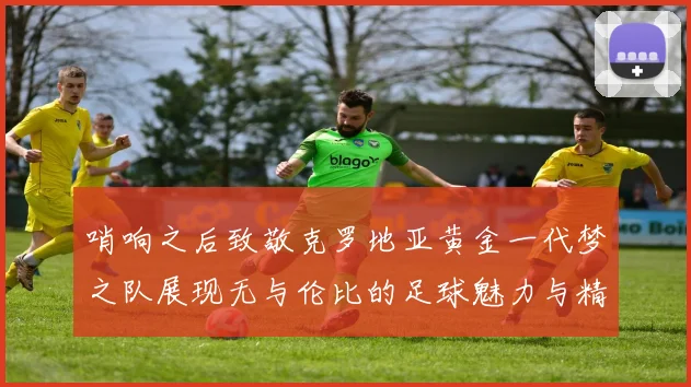 哨响之后致敬克罗地亚黄金一代梦之队展现无与伦比的足球魅力与精神