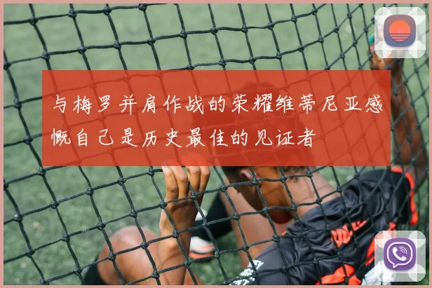 与梅罗并肩作战的荣耀维蒂尼亚感慨自己是历史最佳的见证者