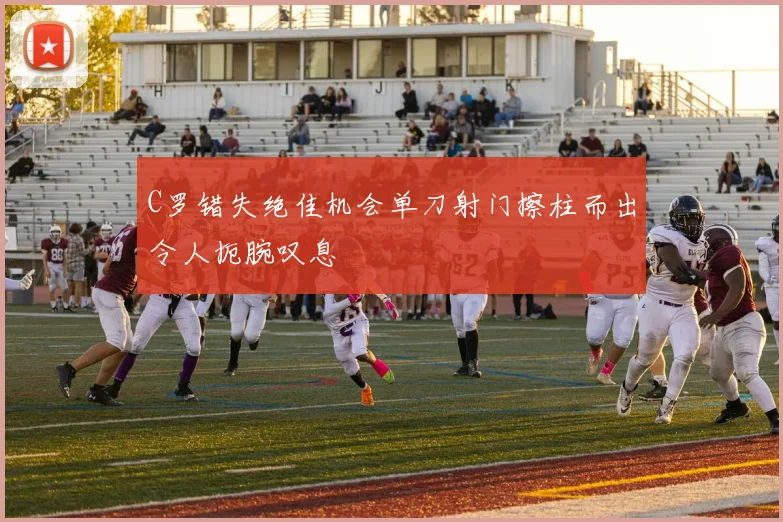 C罗错失绝佳机会单刀射门擦柱而出令人扼腕叹息