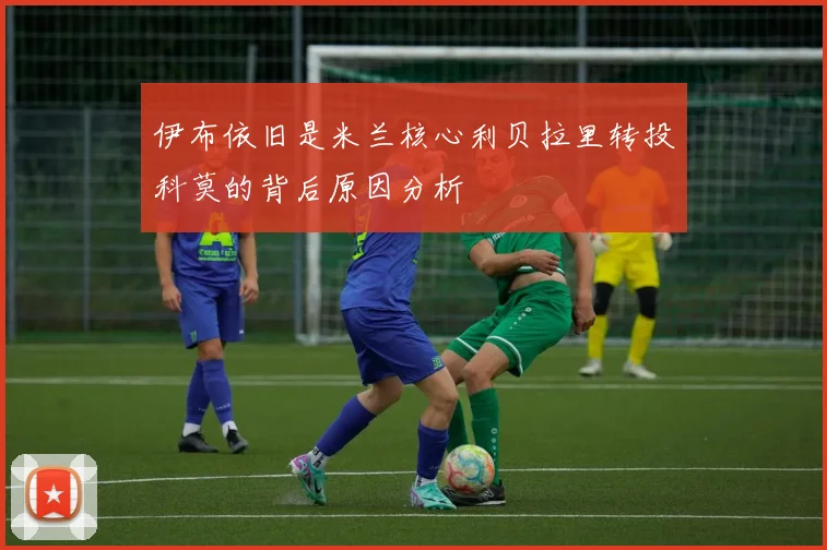 伊布依旧是米兰核心利贝拉里转投科莫的背后原因分析