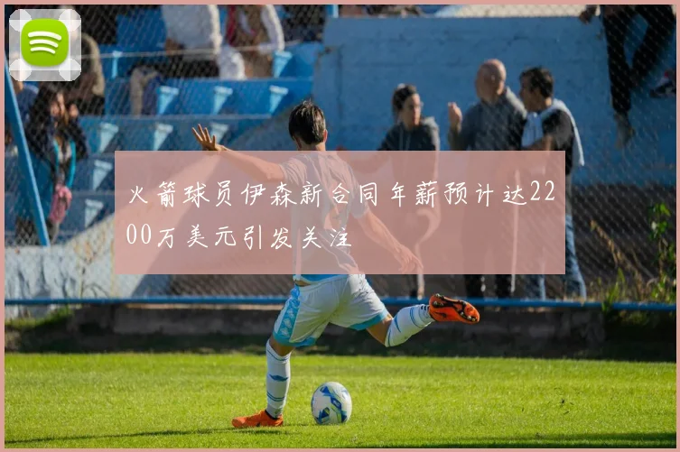 火箭球员伊森新合同年薪预计达2200万美元引发关注