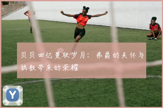 贝贝回忆曼联岁月：弗爵的关怀与执教带来的荣耀